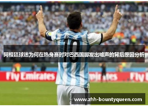 阿根廷球迷为何在热身赛时对巴西国脚发出嘘声的背后原因分析 阿根廷球迷为何在热身赛时对巴西国脚发出嘘声的背后原因分析