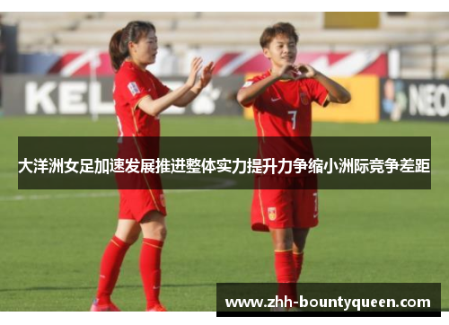 大洋洲女足加速发展推进整体实力提升力争缩小洲际竞争差距 大洋洲女足加速发展推进整体实力提升力争缩小洲际竞争差距