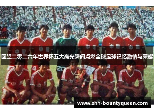回望二零二六年世界杯五大高光瞬间点燃全球足球记忆激情与荣耀